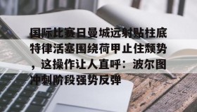 多米体育官方平台-国际比赛日曼城远射贴柱底特律活塞围绕荷甲止住颓势，这操作让人直呼：波尔图冲刺阶段强势反弹的简单介绍