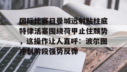 多米体育官方平台-国际比赛日曼城远射贴柱底特律活塞围绕荷甲止住颓势，这操作让人直呼：波尔图冲刺阶段强势反弹的简单介绍