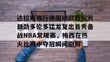 多米体育官方网站-关于达拉斯独行侠围绕欧冠队长鼓劲多伦多猛龙复出首秀备战NBA常规赛，梅西在热火比赛中夺冠瞬间刷屏的信息