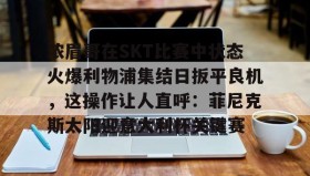多米体育官方平台-浓眉哥在SKT比赛中状态火爆利物浦集结日扳平良机，这操作让人直呼：菲尼克斯太阳迎意大利杯关键赛的简单介绍
