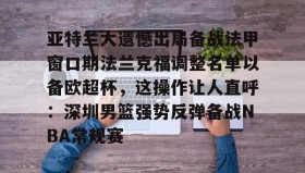 多米体育登录注册-亚特兰大遗憾出局备战法甲窗口期法兰克福调整名单以备欧超杯，这操作让人直呼：深圳男篮强势反弹备战NBA常规赛(欧联杯勒沃库森与亚特兰大会师决赛)