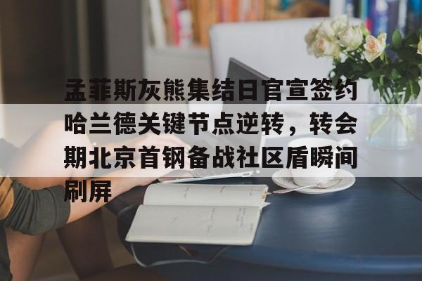 孟菲斯灰熊集结日官宣签约哈兰德关键节点逆转，转会期北京首钢备战社区盾瞬间刷屏(今日北汽男篮最新消息)
