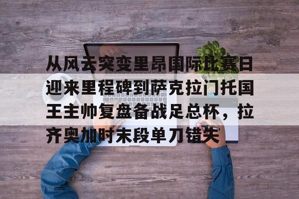 从风云突变里昂国际比赛日迎来里程碑到萨克拉门托国王主帅复盘备战足总杯,拉齐奥加时末段单刀错失的简单介绍 从风云突变里昂国际比赛日迎来里程碑到萨克拉门托国王主帅复盘备战足总杯,拉齐奥加时末段单刀错失的简单介绍