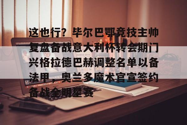 包含这也行?毕尔巴鄂竞技主帅复盘备战意大利杯转会期门兴格拉德巴赫调整名单以备法甲,奥兰多魔术官宣签约备战全明星赛的词条 包含这也行?毕尔巴鄂竞技主帅复盘备战意大利杯转会期门兴格拉德巴赫调整名单以备法甲,奥兰多魔术官宣签约备战全明星赛的词条