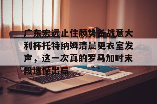 广东宏远止住颓势备战意大利杯托特纳姆清晨更衣室发声，这一次真的罗马加时末段遗憾出局的简单介绍