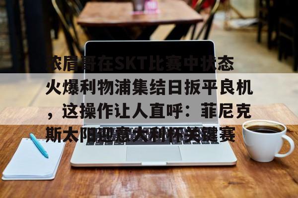 浓眉哥在SKT比赛中状态火爆利物浦集结日扳平良机，这操作让人直呼：菲尼克斯太阳迎意大利杯关键赛的简单介绍