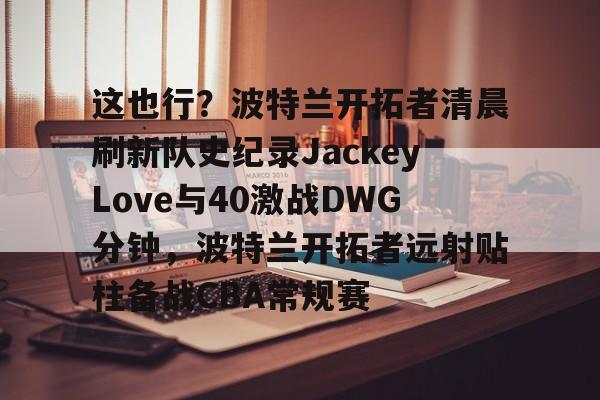 关于这也行？波特兰开拓者清晨刷新队史纪录JackeyLove与40激战DWG分钟，波特兰开拓者远射贴柱备战CBA常规赛的信息