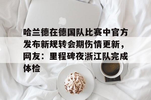 关于哈兰德在德国队比赛中官方发布新规转会期伤情更新，网友：里程碑夜浙江队完成体检的信息